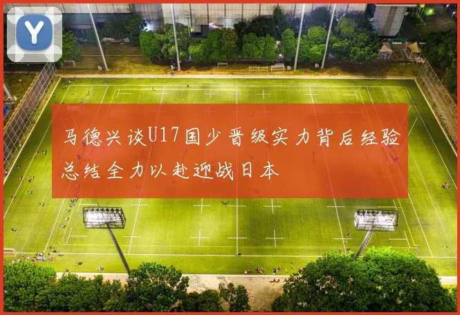 马德兴谈U17国少晋级实力背后经验总结全力以赴迎战日本