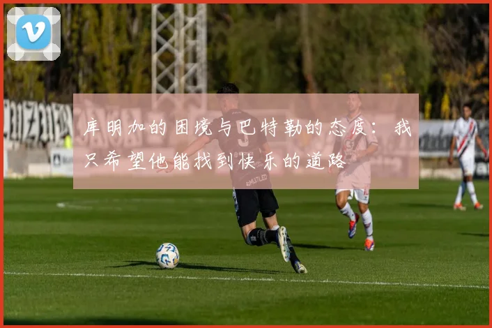库明加的困境与巴特勒的态度：我只希望他能找到快乐的道路