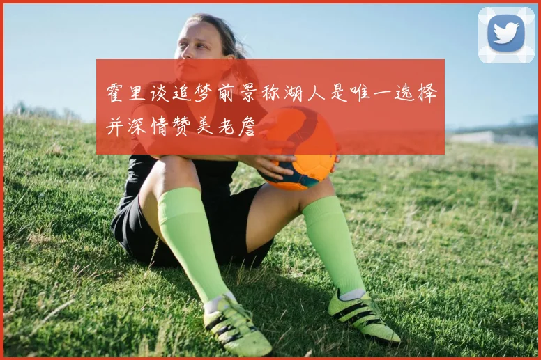 霍里谈追梦前景称湖人是唯一选择并深情赞美老詹