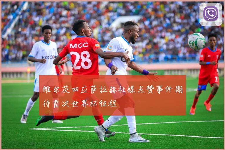 维尔茨回应萨拉赫社媒点赞事件期待首次世界杯征程