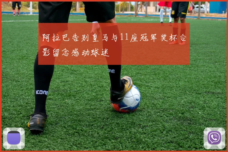 阿拉巴告别皇马与11座冠军奖杯合影留念感动球迷
