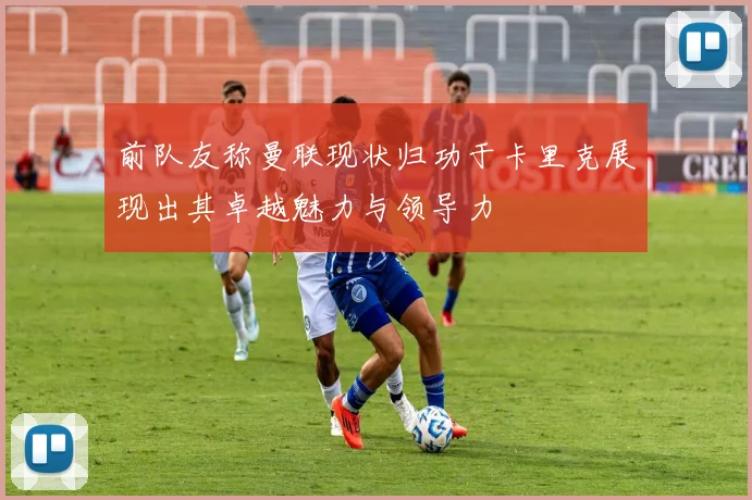 前队友称曼联现状归功于卡里克展现出其卓越魅力与领导力