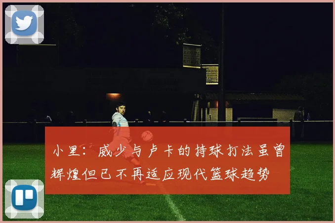 小里：威少与卢卡的持球打法虽曾辉煌但已不再适应现代篮球趋势