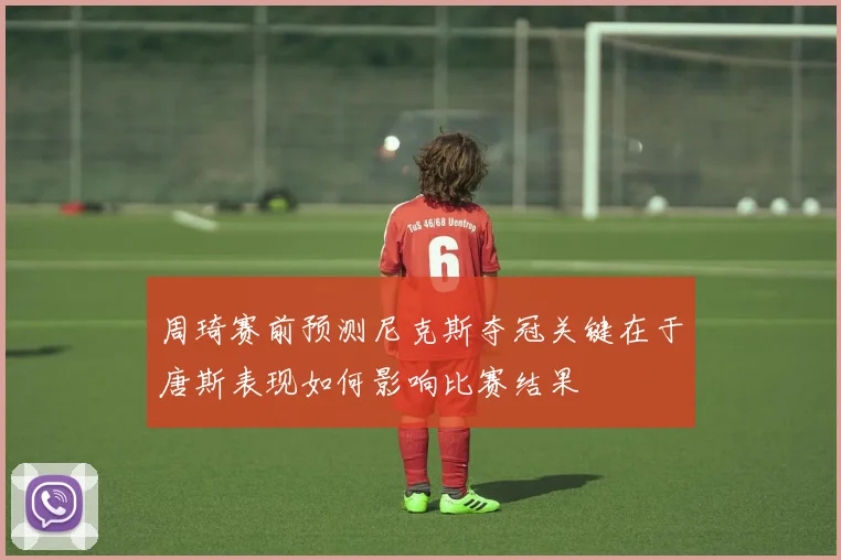 周琦赛前预测尼克斯夺冠关键在于唐斯表现如何影响比赛结果