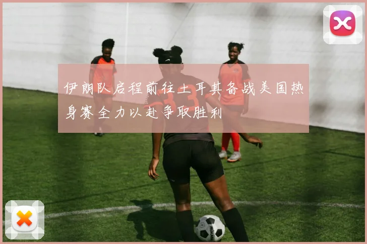 伊朗队启程前往土耳其备战美国热身赛全力以赴争取胜利