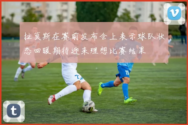 拉莫斯在赛前发布会上表示球队状态回暖期待迎来理想比赛结果