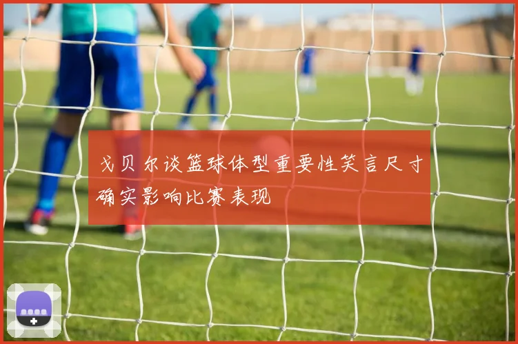 戈贝尔谈篮球体型重要性笑言尺寸确实影响比赛表现