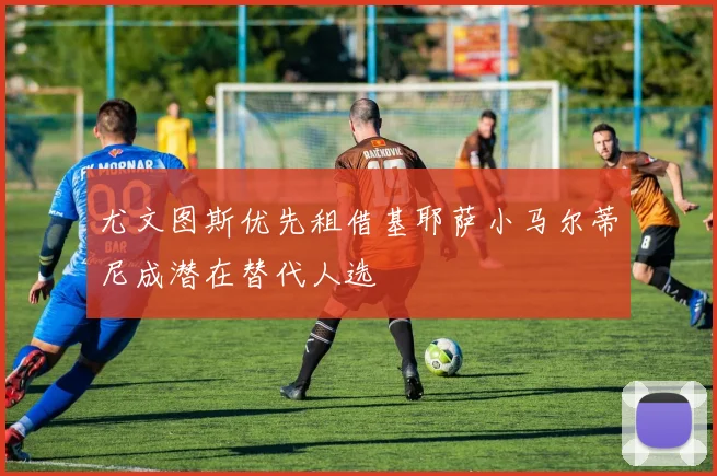 尤文图斯优先租借基耶萨小马尔蒂尼成潜在替代人选