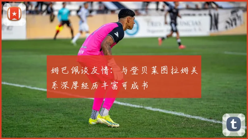 姆巴佩谈友情：与登贝莱图拉姆关系深厚经历丰富可成书