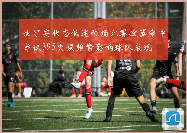 坎宁安状态低迷两场比赛投篮命中率仅395失误频繁影响球队表现