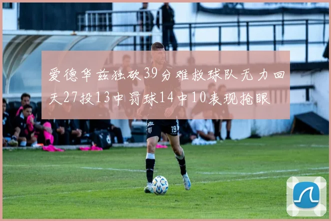 爱德华兹独砍39分难救球队无力回天27投13中罚球14中10表现抢眼