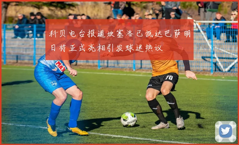 科贝电台报道坎塞洛已抵达巴萨明日将正式亮相引发球迷热议