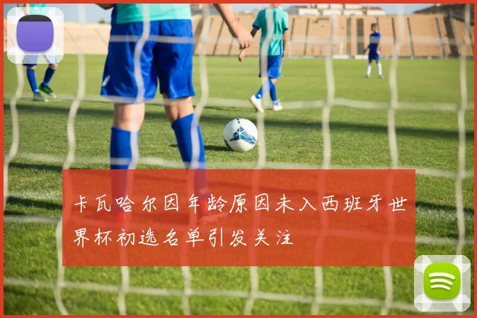 卡瓦哈尔因年龄原因未入西班牙世界杯初选名单引发关注