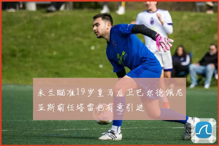 米兰瞄准19岁皇马后卫巴尔德佩尼亚斯前任塔雷也有意引进